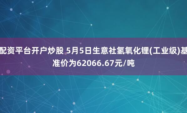 配资平台开户炒股 5月5日生意社氢氧化锂(工业级)基准价为62066.67元/吨