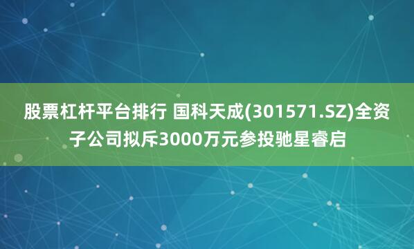 股票杠杆平台排行 国科天成(301571.SZ)全资子公司拟斥3000万元参投驰星睿启
