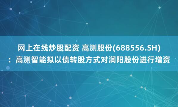 网上在线炒股配资 高测股份(688556.SH)：高测智能拟以债转股方式对润阳股份进行增资