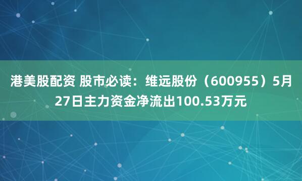 港美股配资 股市必读：维远股份（600955）5月27日主力资金净流出100.53万元