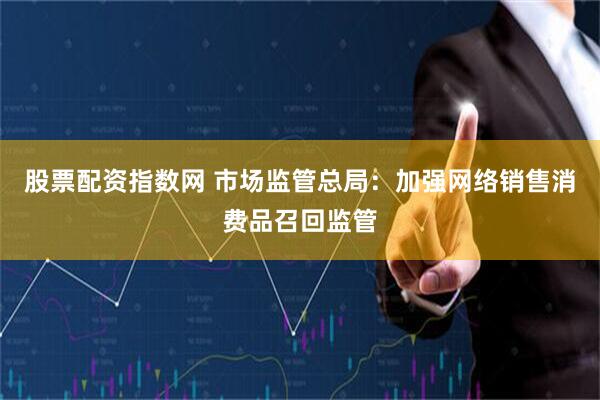 股票配资指数网 市场监管总局：加强网络销售消费品召回监管