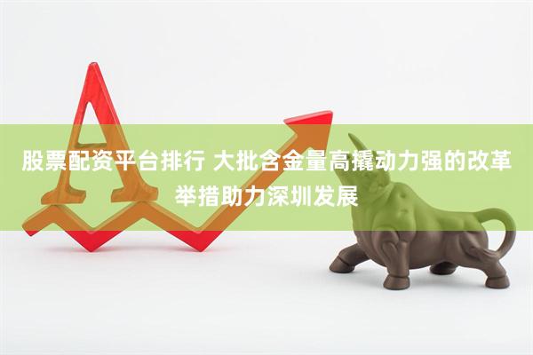 股票配资平台排行 大批含金量高撬动力强的改革举措助力深圳发展