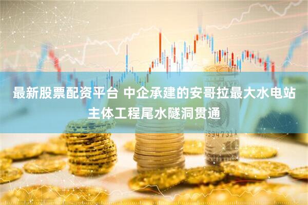 最新股票配资平台 中企承建的安哥拉最大水电站主体工程尾水隧洞贯通