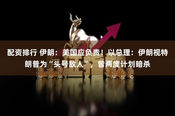 配资排行 伊朗：美国应负责！以总理：伊朗视特朗普为“头号敌人”，曾两度计划暗杀