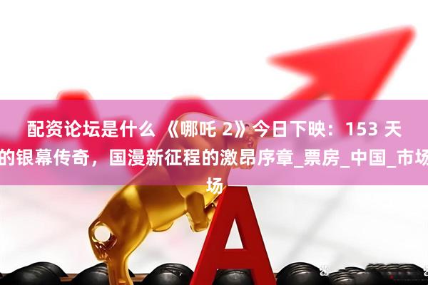 配资论坛是什么 《哪吒 2》今日下映：153 天的银幕传奇，国漫新征程的激昂序章_票房_中国_市场