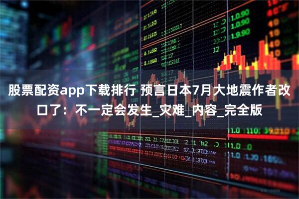 股票配资app下载排行 预言日本7月大地震作者改口了：不一定会发生_灾难_内容_完全版