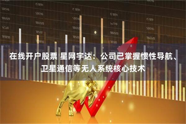 在线开户股票 星网宇达：公司已掌握惯性导航、卫星通信等无人系统核心技术