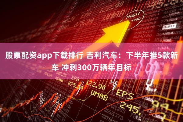 股票配资app下载排行 吉利汽车：下半年推5款新车 冲刺300万辆年目标