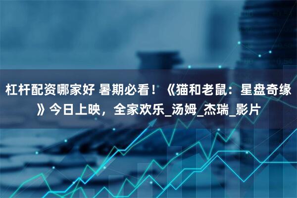 杠杆配资哪家好 暑期必看！《猫和老鼠：星盘奇缘》今日上映，全家欢乐_汤姆_杰瑞_影片