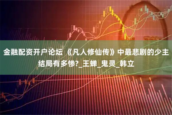 金融配资开户论坛 《凡人修仙传》中最悲剧的少主结局有多惨?_王蝉_鬼灵_韩立
