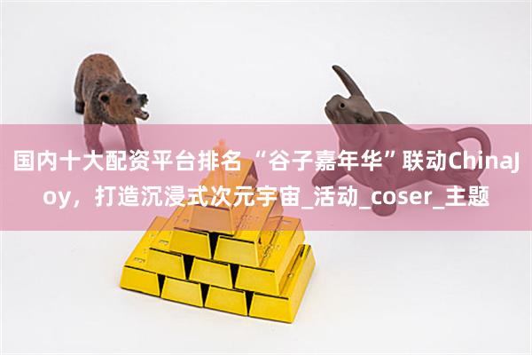 国内十大配资平台排名 “谷子嘉年华”联动ChinaJoy，打造沉浸式次元宇宙_活动_coser_主题