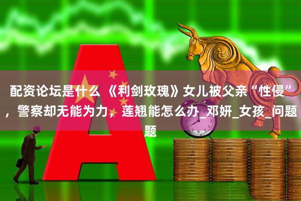 配资论坛是什么 《利剑玫瑰》女儿被父亲“性侵”，警察却无能为力，莲翘能怎么办_邓妍_女孩_问题