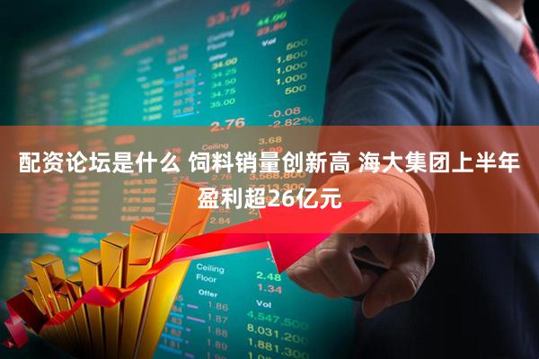 配资论坛是什么 饲料销量创新高 海大集团上半年盈利超26亿元