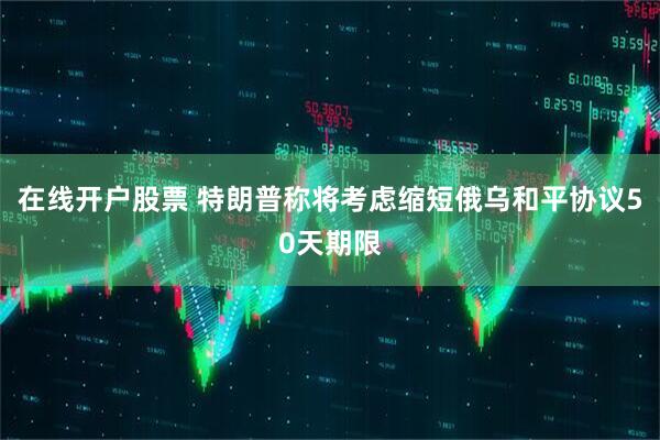 在线开户股票 特朗普称将考虑缩短俄乌和平协议50天期限