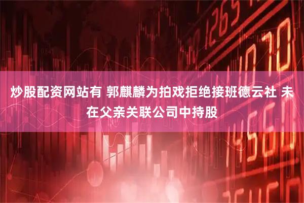 炒股配资网站有 郭麒麟为拍戏拒绝接班德云社 未在父亲关联公司中持股
