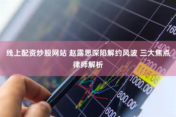 线上配资炒股网站 赵露思深陷解约风波 三大焦点律师解析