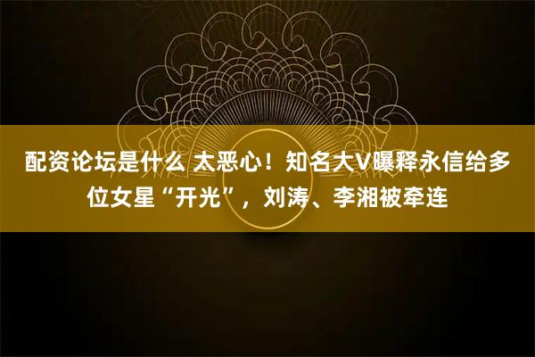 配资论坛是什么 太恶心！知名大V曝释永信给多位女星“开光”，刘涛、李湘被牵连