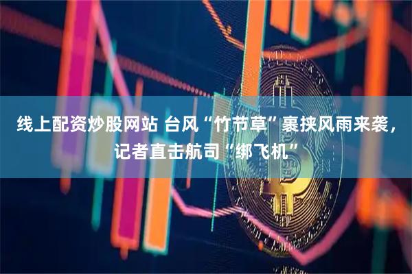 线上配资炒股网站 台风“竹节草”裹挟风雨来袭，记者直击航司“绑飞机”