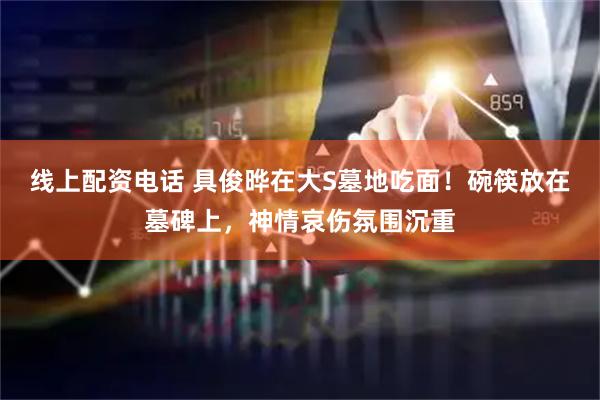 线上配资电话 具俊晔在大S墓地吃面！碗筷放在墓碑上，神情哀伤氛围沉重
