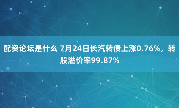 配资论坛是什么 7月24日长汽转债上涨0.76%，转股溢价率99.87%