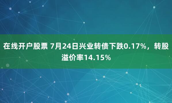 在线开户股票 7月24日兴业转债下跌0.17%，转股溢价率14.15%