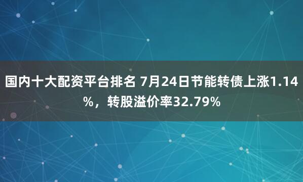 国内十大配资平台排名 7月24日节能转债上涨1.14%，转股溢价率32.79%