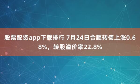 股票配资app下载排行 7月24日合顺转债上涨0.68%，转股溢价率22.8%