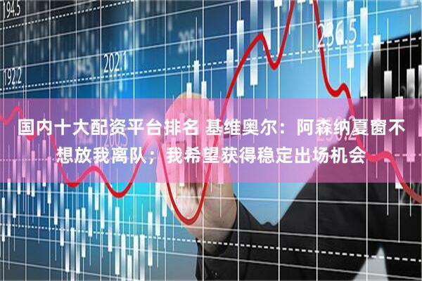 国内十大配资平台排名 基维奥尔：阿森纳夏窗不想放我离队；我希望获得稳定出场机会