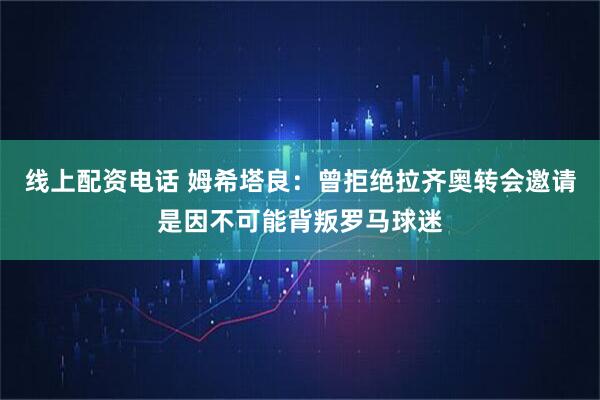 线上配资电话 姆希塔良：曾拒绝拉齐奥转会邀请是因不可能背叛罗马球迷
