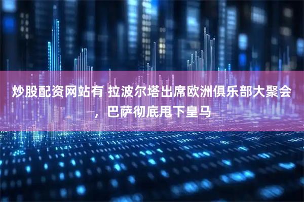 炒股配资网站有 拉波尔塔出席欧洲俱乐部大聚会，巴萨彻底甩下皇马