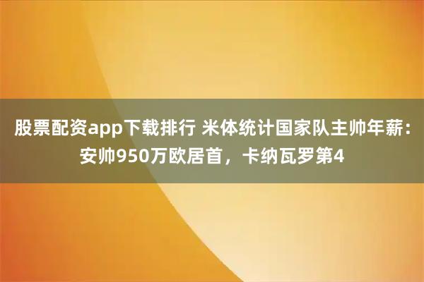 股票配资app下载排行 米体统计国家队主帅年薪：安帅950万欧居首，卡纳瓦罗第4