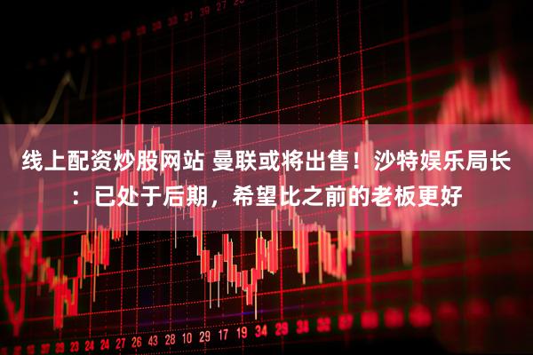 线上配资炒股网站 曼联或将出售！沙特娱乐局长：已处于后期，希望比之前的老板更好